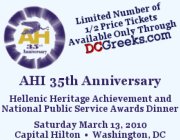 American Hellenic Institute's 35th Anniversary Hellenic Heritage Achievement and National Public Service Awards Dinner, Saturday, 3/13/10 at the Capital Hilton.  Limited Number of Special 1/2 Price 35-and-under Tickets Available through DCGreeks.com!  Click here for details!